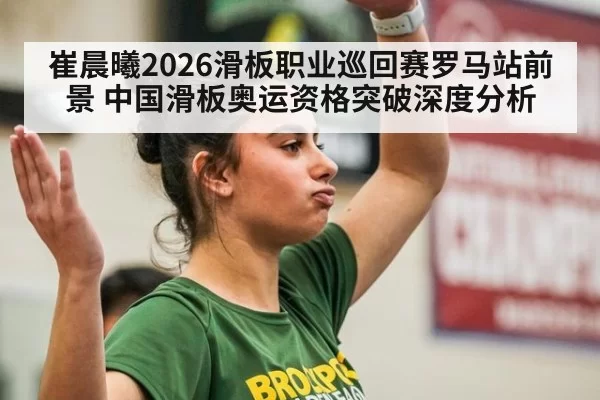 崔晨曦2026滑板职业巡回赛罗马站前景 中国滑板奥运资格突破深度分析