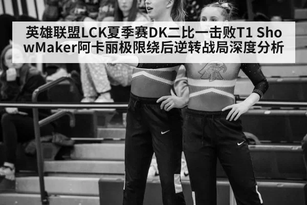 英雄联盟LCK夏季赛DK二比一击败T1 ShowMaker阿卡丽极限绕后逆转战局深度分析